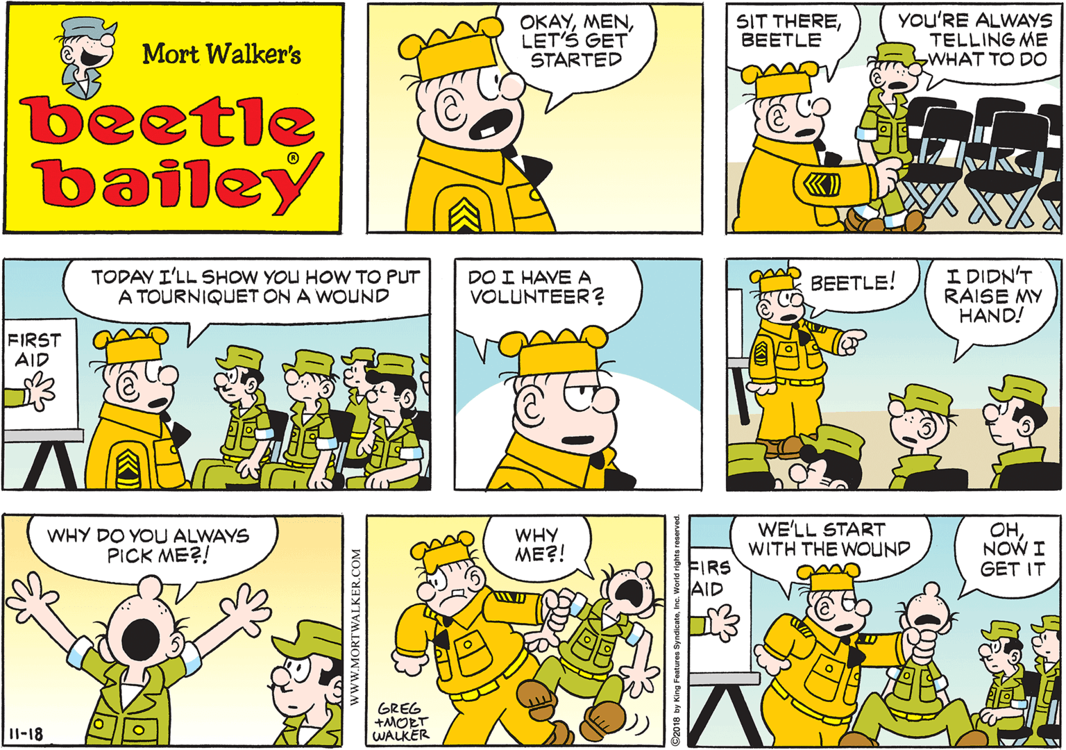 Human OCR: OKAYLET'S GET STARTED SIT THEREBEETLE YOU'RE ALWAYS TELLING ME WHAT TO DO Mort Walker's beetle bailey TODAY I'LL SHOW YOU HOW TO PUT A TOURNIQUET ON A WOUND DO I HAVE A VOLUNTEER ? I DIDN'T RAISE MY HAND! BEETLE! FIRST AID WHY DO YOU ALWAYS PICK ME?! WHY ME?! WE'LL START WITH THE WOUND OHNOW I GET IT FIRS AID GREG +MORT WALKER 11-18 www.MORTWALKER.COM 2018 by King Features OKAYLET'S GET STARTED SIT THEREBEETLE YOU'RE ALWAYS TELLING ME WHAT TO DO Mort Walker's beetle bailey TODAY I'LL SHOW YOU HOW TO PUT A TOURNIQUET ON A WOUND DO I HAVE A VOLUNTEER ? I DIDN'T RAISE MY HAND! BEETLE! FIRST AID WHY DO YOU ALWAYS PICK ME?! WHY ME?! WE'LL START WITH THE WOUND OHNOW I GET IT FIRS AID GREG +MORT WALKER 11-18 www.MORTWALKER.COM 2018 by King Features