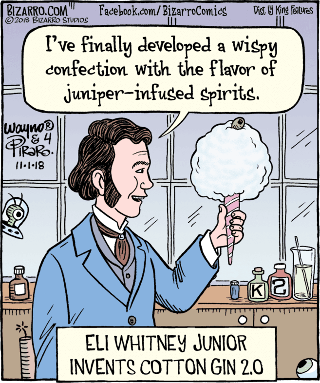 Humour OCR: BIZARRO.COM © 2018 BIZARRO STUDIOS Facebook.com/BizarroComics Dist 9 King features I've finally developed a wispy confection with the flavor of juniper-infused spirits. Wayno® '&4 PRORO K ELI WHITNEY JUNIOR INVENTS COTTON GIN 2.0 BIZARRO.COM © 2018 BIZARRO STUDIOS Facebook.com/BizarroComics Dist 9 King features I've finally developed a wispy confection with the flavor of juniper-infused spirits. Wayno® '&4 PRORO K ELI WHITNEY JUNIOR INVENTS COTTON GIN 2.0