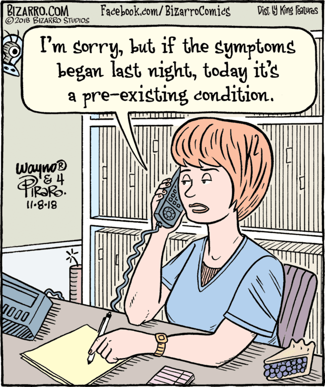 Pleased OCR: BIZARRO.COM © 2018 BIZARRO STUDIOS Facebook.com/ BizarroComics Dist Y King Features I'm sorrybut if the symptoms began last nighttoday it's a pre-existing condition. Wayno® ti 3 81-8.11 BIZARRO.COM © 2018 BIZARRO STUDIOS Facebook.com/ BizarroComics Dist Y King Features I'm sorrybut if the symptoms began last nighttoday it's a pre-existing condition. Wayno® ti 3 81-8.11