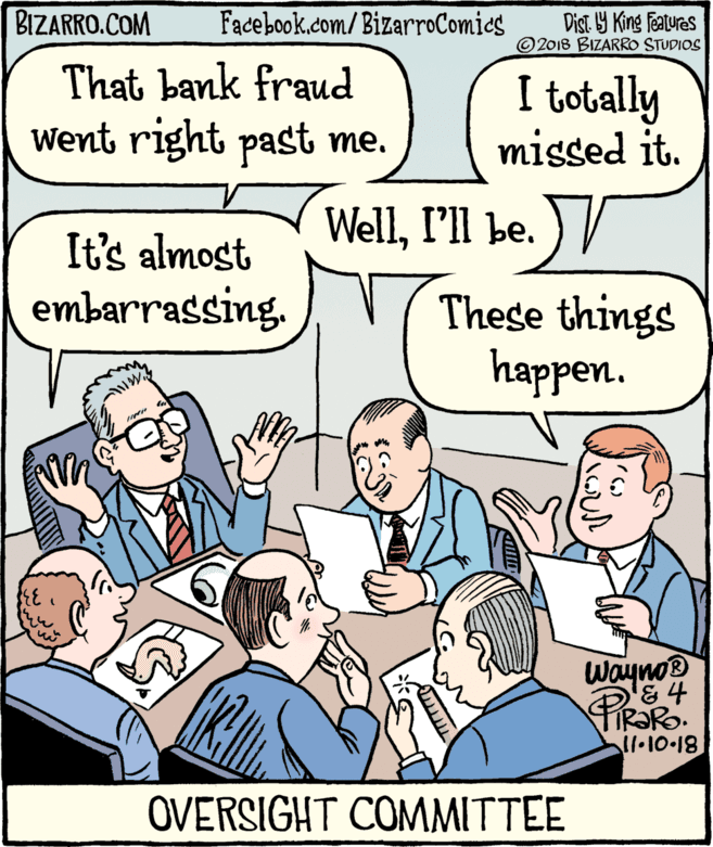 Fiction OCR: BIZARRO.COM Facebook.com/BizarroComies Dist Y King features ©2018 BIZARRO STUDIOS That bank fraud Went right past me. I totally missed it. WellI'll be. ) / It's almost embarrassing. These things happen. Wayno PIRARO. ll.10-18 OVERSIGHT COMMITTEE BIZARRO.COM Facebook.com/BizarroComies Dist Y King features ©2018 BIZARRO STUDIOS That bank fraud Went right past me. I totally missed it. WellI'll be. ) / It's almost embarrassing. These things happen. Wayno PIRARO. ll.10-18 OVERSIGHT COMMITTEE