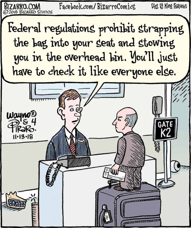White-collar worker OCR: BIZARRO.COM © 2018 BIZARRO STUDIOS Facebook.com/BizarroComies Dist Y King Fatures Federal regulations prohibit strapping the bag into your seat and stowing in the overhead bin. You'll just you have to check it like everyone else. Wayno? '& 4 TIR?RO. GATE K2 1l•13-18 BIZARRO.COM © 2018 BIZARRO STUDIOS Facebook.com/BizarroComies Dist Y King Fatures Federal regulations prohibit strapping the bag into your seat and stowing in the overhead bin. You'll just you have to check it like everyone else. Wayno? '& 4 TIR?RO. GATE K2 1l•13-18