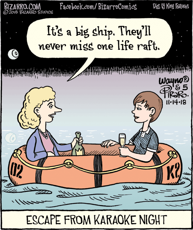 Fiction OCR: BIZARRO.COM © 2018 BIZARRO STUDIOS Facebook.com/ BizarroComics Dist 19 King featuras It's a big ship. Theyll never miss one life raft. Wayno® & 5 Il.14-18 (12 K ESCAPE FROM KARAOKE NIGHT BIZARRO.COM © 2018 BIZARRO STUDIOS Facebook.com/ BizarroComics Dist 19 King featuras It's a big ship. Theyll never miss one life raft. Wayno® & 5 Il.14-18 (12 K ESCAPE FROM KARAOKE NIGHT