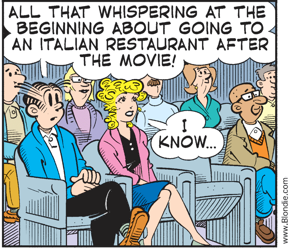 Cartoon OCR: ALL THAT WHISPERING AT THE BEGINNING ABOUT GOING TO AN ITALIAN RESTAURANT AFTER THE MOVIE! KNOW.. www.Blondie.com ALL THAT WHISPERING AT THE BEGINNING ABOUT GOING TO AN ITALIAN RESTAURANT AFTER THE MOVIE! KNOW.. www.Blondie.com