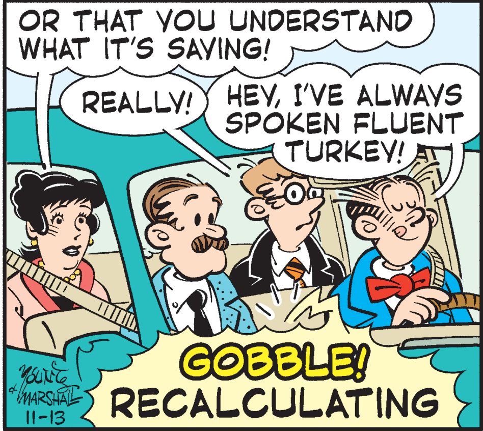 Rectangle OCR: OR THAT YOU UNDERSTAND WHAT IT'S SAVING! REALLY! HEYI'VE ALWAYS SPOKEN FLUENT TURKEY! AT GOBBLE! Ma RECALCULATING 11-13 OR THAT YOU UNDERSTAND WHAT IT'S SAVING! REALLY! HEYI'VE ALWAYS SPOKEN FLUENT TURKEY! AT GOBBLE! Ma RECALCULATING 11-13