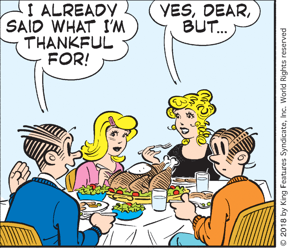 Organ OCR: I ALREADY SAID WHAT I'M THANKFUL FOR! YESBUT. ... O 2018 by King Features SyndicateInc. World Rights reserved I ALREADY SAID WHAT I'M THANKFUL FOR! YESBUT. ... O 2018 by King Features SyndicateInc. World Rights reserved