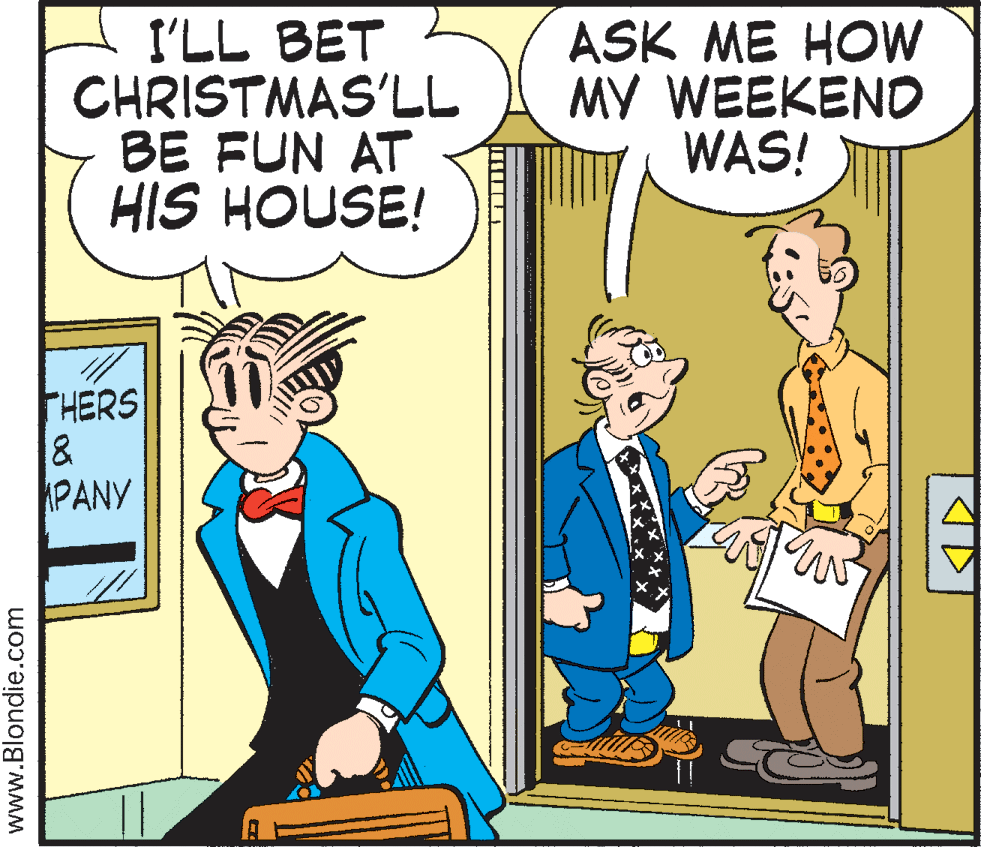 Rectangle OCR: I'LL BET CHRISTMAS'LL BE FUN AT HIS HOUSE! ASK ME HOW MY WEEKEND WAS! THERS PANY www.Blondie.com I'LL BET CHRISTMAS'LL BE FUN AT HIS HOUSE! ASK ME HOW MY WEEKEND WAS! THERS PANY www.Blondie.com