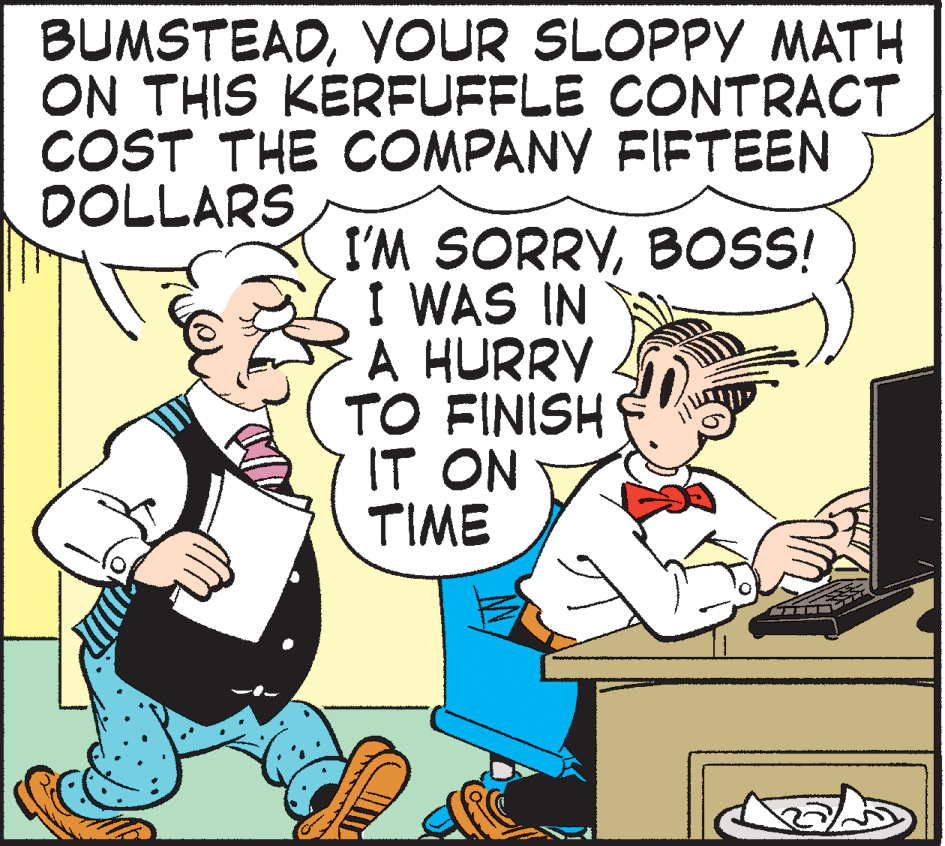 Rectangle OCR: BUMSTEADVOUR SLOPPY MATH ON THIS KERFUFFLE CONTRACT COST THE COMPANY FIFTEEN DOLLARS I'M SORRYBOS! I WAS IN A HURRY TO FINISH IT ON TIME BUMSTEADVOUR SLOPPY MATH ON THIS KERFUFFLE CONTRACT COST THE COMPANY FIFTEEN DOLLARS I'M SORRYBOS! I WAS IN A HURRY TO FINISH IT ON TIME