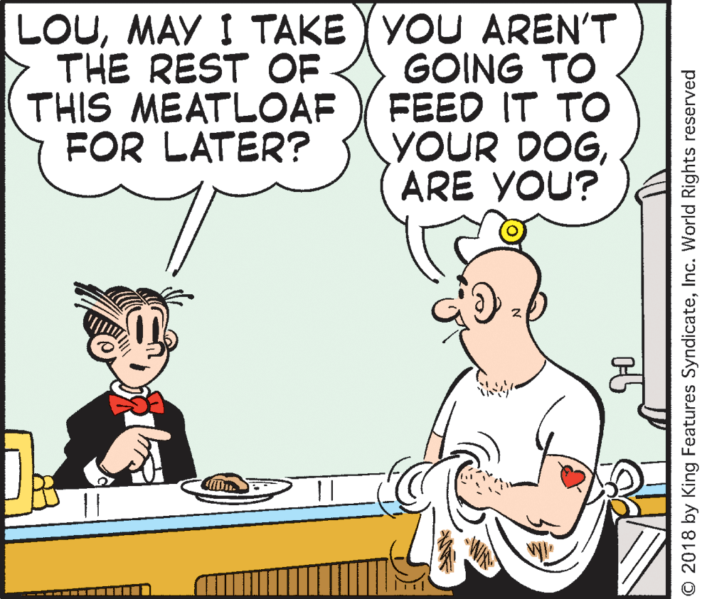Illustration OCR: LOUMAY I TAKE YYOU AREN'T GOING TO FEED IT TO YOUR DOGARE YOU? THE REST OF THIS MEATLOAF FOR LATER? || © 2018 by King Features SyndicateInc. World Rights reserved LOUMAY I TAKE YYOU AREN'T GOING TO FEED IT TO YOUR DOGARE YOU? THE REST OF THIS MEATLOAF FOR LATER? || © 2018 by King Features SyndicateInc. World Rights reserved