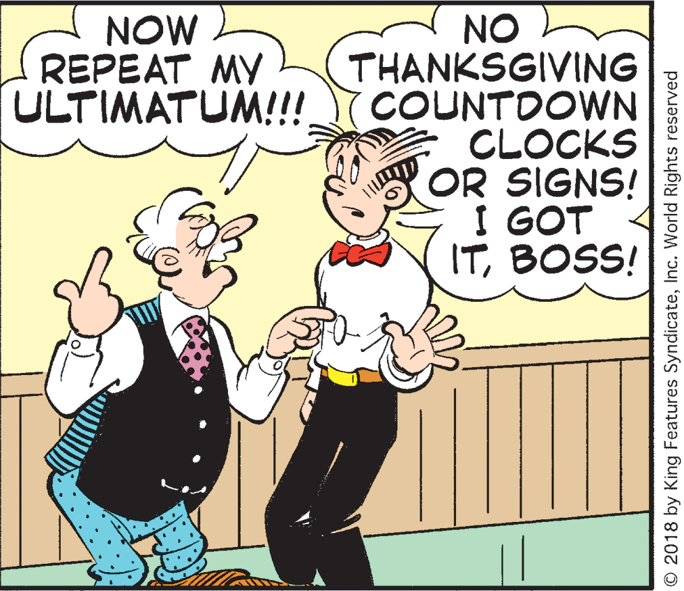 People OCR: NO THANKSGIVING COUNTDOWN CLOCKS OR SIGNS! I GOT ITBOSS! NOW REPEAT MY ULTIMATUM!!! O 2018 by King Features SyndicateInc. World Rights reserved NO THANKSGIVING COUNTDOWN CLOCKS OR SIGNS! I GOT ITBOSS! NOW REPEAT MY ULTIMATUM!!! O 2018 by King Features SyndicateInc. World Rights reserved