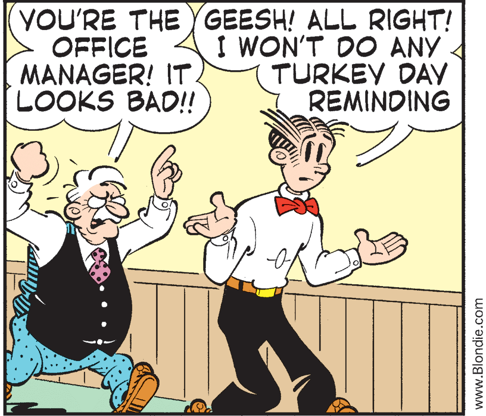 Line OCR: YOU'RE THE YGEESH! ALL RIGHT! OFFICE MANAGER! IT. LOOKS BAD!! I WON'T DO ANY 4 TURKEY DAY REMINDING www.Blondie.com YOU'RE THE YGEESH! ALL RIGHT! OFFICE MANAGER! IT. LOOKS BAD!! I WON'T DO ANY 4 TURKEY DAY REMINDING www.Blondie.com