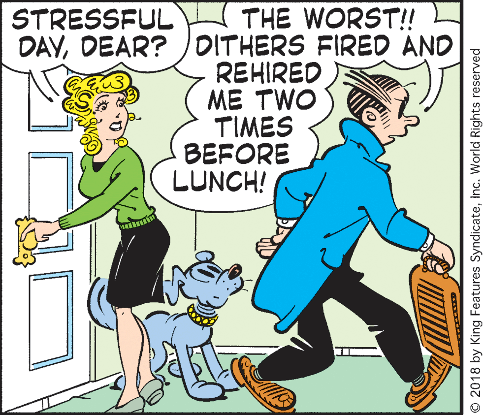 Illustration OCR: STRESSFUL DAVDEAR? )DITHERS FIRED AND THE WORST!! REHIRED ME TWO TIMES BEFORE LUNCH! © 2018 by King Features SyndicateInc. World Rights reserved STRESSFUL DAVDEAR? )DITHERS FIRED AND THE WORST!! REHIRED ME TWO TIMES BEFORE LUNCH! © 2018 by King Features SyndicateInc. World Rights reserved
