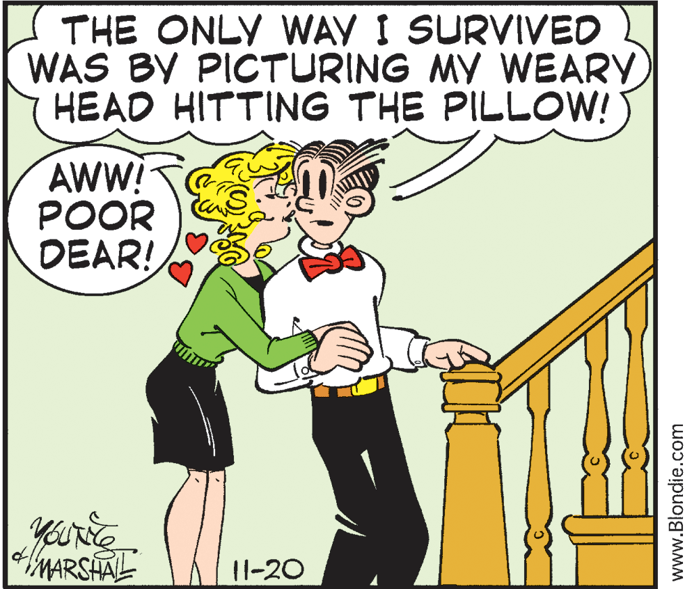 Conversation OCR: THE ONLY WAY I SURVIVED WAS BY PICTURING MY WEARY HEAD HITTING THE PILLOW! AWW! POOR DEAR! yourie MARSHAL 11-20 www.Blondie.com THE ONLY WAY I SURVIVED WAS BY PICTURING MY WEARY HEAD HITTING THE PILLOW! AWW! POOR DEAR! yourie MARSHAL 11-20 www.Blondie.com