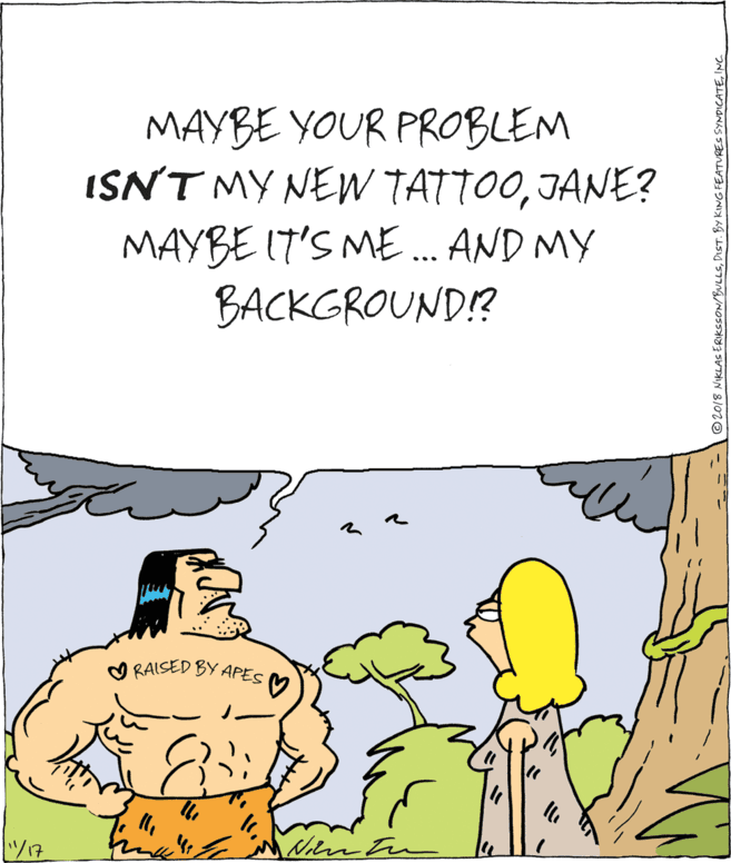 Graphics OCR: MAYBE YOUR PROBLEM ISN'T MY NE TATTOOJANE? MAYBE I7'S ME .. AND MY BACKGROUND!? O RAISED BY APES V ©2018 NIKLASERIKSSON/BULLSINC MAYBE YOUR PROBLEM ISN'T MY NE TATTOOJANE? MAYBE I7'S ME .. AND MY BACKGROUND!? O RAISED BY APES V ©2018 NIKLASERIKSSON/BULLSDIST. BY KING FEATURES SYNDICATE