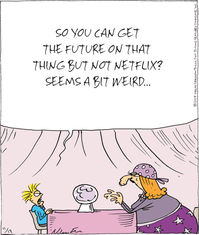 Conversation OCR: SO YOU CAN GET THE FUTURE ON THAT THING BUT NOT NETFLIX? SEEMS A BIT WEIR. © 2018 NIKLAS ERIKSSON/BULLSNCI SO YOU CAN GET THE FUTURE ON THAT THING BUT NOT NETFLIX? SEEMS A BIT WEIR. © 2018 NIKLAS ERIKSSON/BULLSDIST. BY KING FEATURES SYNDICATE