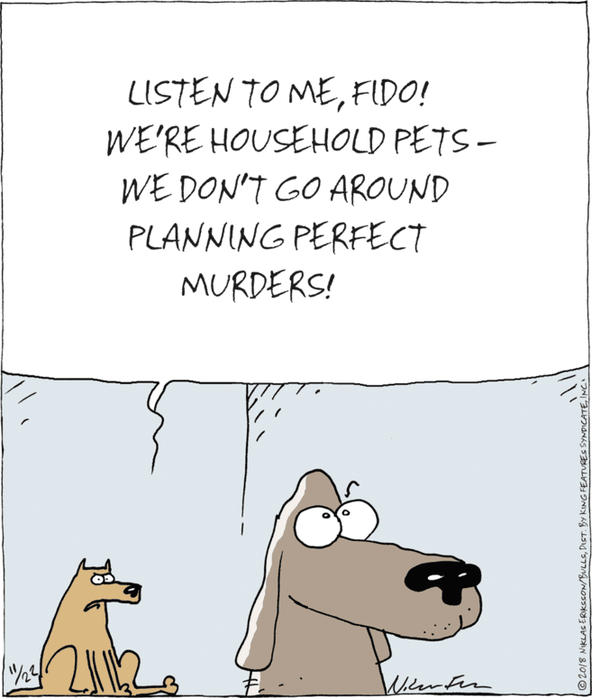 Dog breed OCR: LISTEN TO MEFIDO! WE'RE HOUSEHOLD PETS- WE DON'T GO AROUND PLANNING PERFECT MURDERS! Milerfen ©2018 NKLAS ERIKSSON/BULLSINC LISTEN TO MEFIDO! WE'RE HOUSEHOLD PETS- WE DON'T GO AROUND PLANNING PERFECT MURDERS! Milerfen ©2018 NKLAS ERIKSSON/BULLSDIST. BY KINGFEATURES SYNDICATE