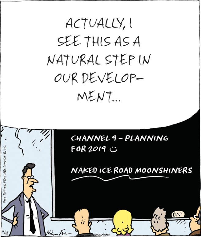 Humour OCR: ACTUALLYI SEE THIS AS A NATURAL STEP IN OUR DEVELOP- MENT. CHANNEL 9 - PLANNING FOR 2019 Ü NAKED ICE ROAD MOONSHINERS Wilem Fin MAYELAS ERKSSON/Bus DIST. BY KING FEATURES SYNDICATEINC . ACTUALLYI SEE THIS AS A NATURAL STEP IN OUR DEVELOP- MENT. CHANNEL 9 - PLANNING FOR 2019 Ü NAKED ICE ROAD MOONSHINERS Wilem Fin MAYELAS ERKSSON/Bus DIST. BY KING FEATURES SYNDICATEINC .