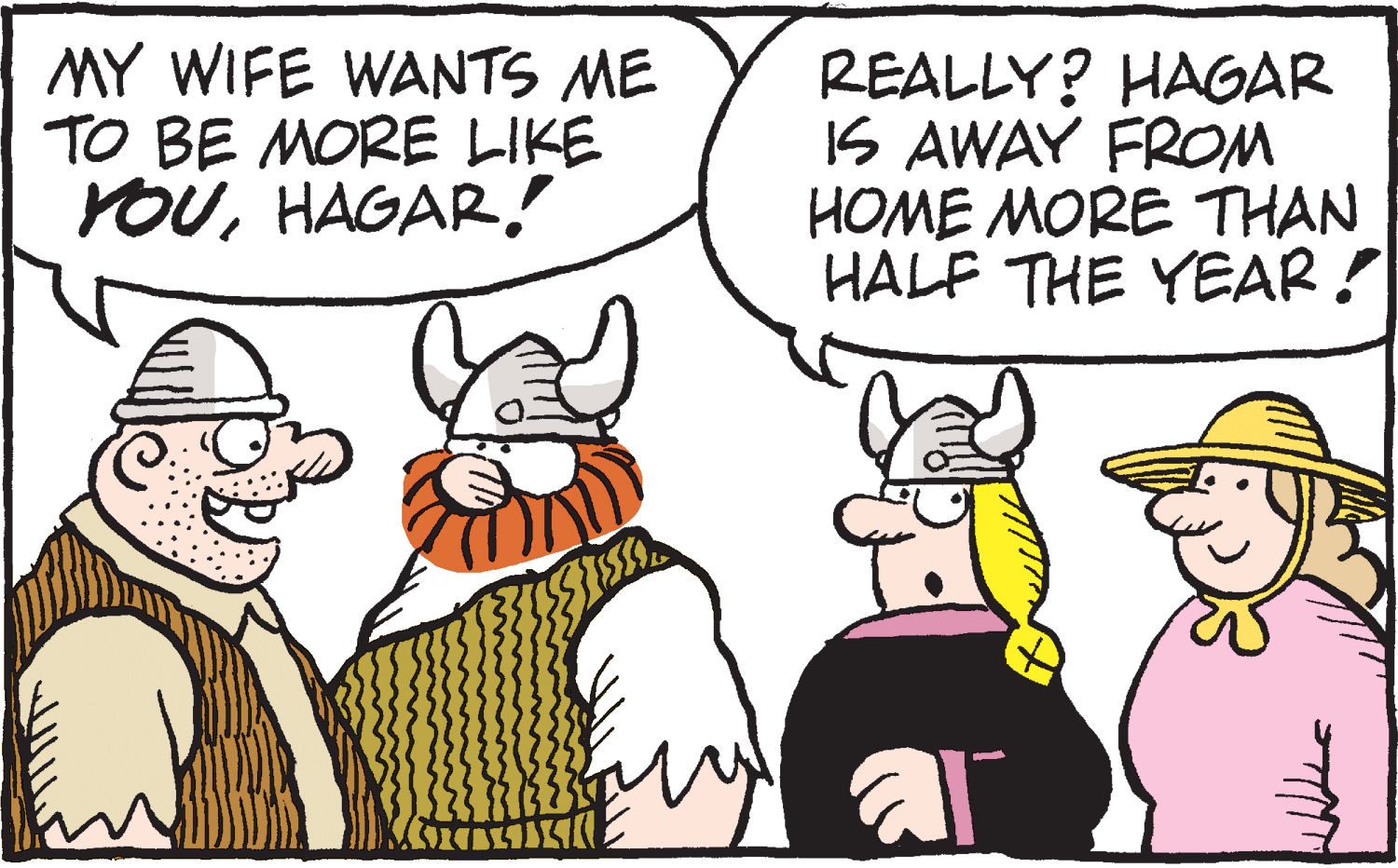 Drawing OCR: MY WIFE WANTS ME TO BE MORE LIKE YOUHAGAR. REALLY? HAGAR IS AWAY FROM HOME MORE THAN HALF THE YEAR! MY WIFE WANTS ME TO BE MORE LIKE YOUHAGAR. REALLY? HAGAR IS AWAY FROM HOME MORE THAN HALF THE YEAR!