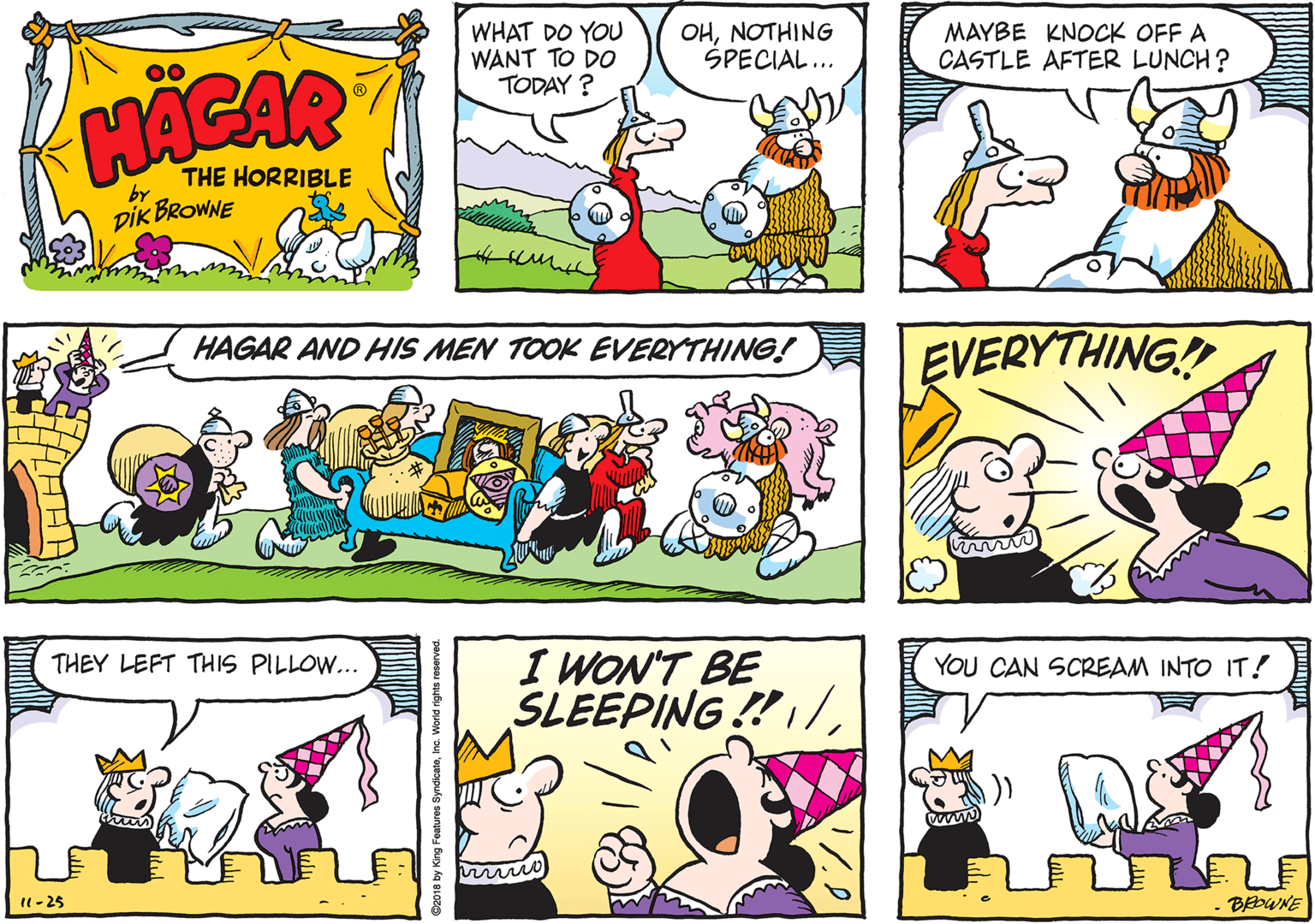 Comics OCR: WHAT DO YOU WANT TO DO TODAY ? OHNOTHING SPECIAL... MAYBE KNOCK OFF A CASTLE AFTER LUNCH? HACAR THE HORRIBLE by DIK BROWNE HAGAR AND HIS MEN TOOK EVERYTHING! EVERYTHING! THEY LEFT THIS PILLOW... I WON'T BE SLEEPING!/YOU CAN SCREAM INTO IT! 1- 25 BEDWNE WHAT DO YOU WANT TO DO TODAY ? OHNOTHING SPECIAL... MAYBE KNOCK OFF A CASTLE AFTER LUNCH? HACAR THE HORRIBLE by DIK BROWNE HAGAR AND HIS MEN TOOK EVERYTHING! EVERYTHING! THEY LEFT THIS PILLOW... I WON'T BE SLEEPING!/YOU CAN SCREAM INTO IT! 1- 25 BEDWNE