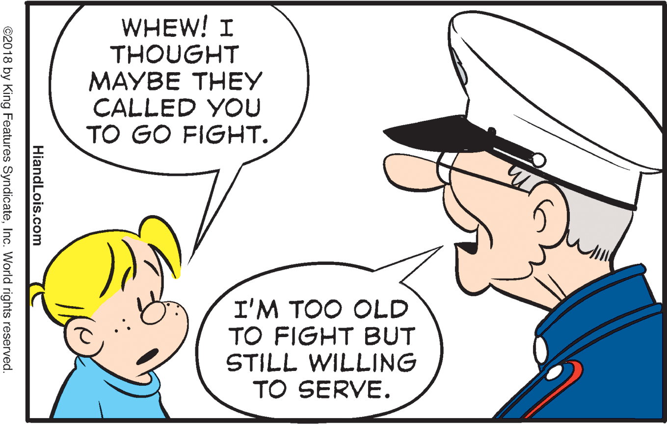 Sharing OCR: WHEW! I THOUGHT MAYBE THEY CALLED YOU TO GO FIGHT. I'M TOO OLD TO FIGHT BUT STILL WILLING TO SERVE. HiandLois.com ©2018 by King Features SyndicateInc. World rights reserved. WHEW! I THOUGHT MAYBE THEY CALLED YOU TO GO FIGHT. I'M TOO OLD TO FIGHT BUT STILL WILLING TO SERVE. HiandLois.com ©2018 by King Features SyndicateInc. World rights reserved.