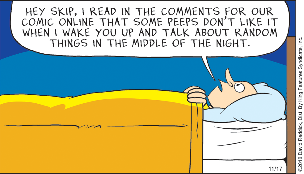 Water OCR: HEY SKIPI READ IN THE COMMENTS FOR OUR COMIC ONLINE THAT SOME PEEPS DON'T LIKE IT WHEN I WAKE YOU UP AND TALK ABOUT RANDOM THINGS IN THE MIDDLE OF THE NIGHT. 11/17 ©2018 David ReddickInc. HEY SKIPI READ IN THE COMMENTS FOR OUR COMIC ONLINE THAT SOME PEEPS DON'T LIKE IT WHEN I WAKE YOU UP AND TALK ABOUT RANDOM THINGS IN THE MIDDLE OF THE NIGHT. 11/17 ©2018 David ReddickDist. By King Features Syndicate