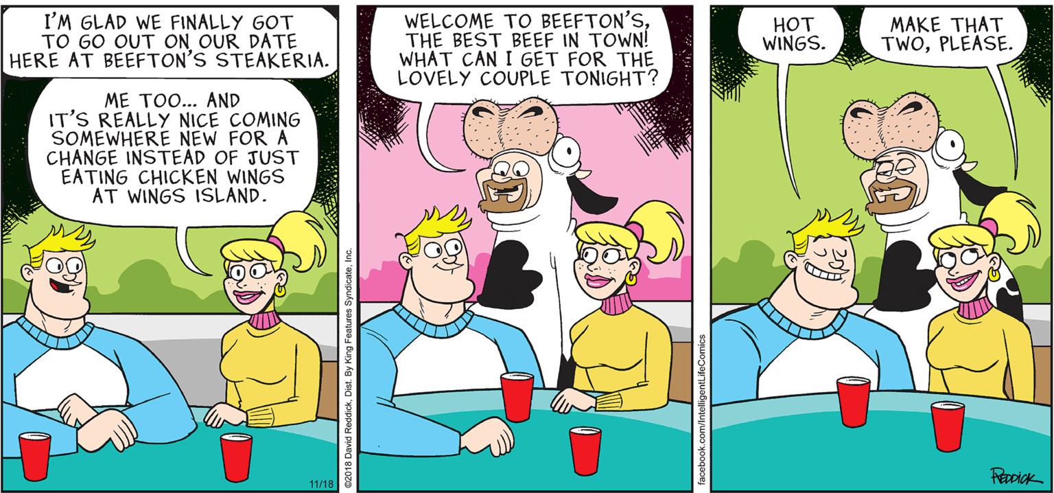 Happy OCR: INTELLIGENT LIFE BY DAVID REDDICK I'M GLAD WE FINALLY GOT TO GO OUT ON OUR DATE HERE AT BEEFTON'S STEAKERIA. WELCOME TO BEEFTON'STHE BEST BEEF IN TOWN! WHAT CAN I GET FOR THE LOVELY COUPLE TONIGHT? HOT WINGS. MAKE THAT TWOPLEASE. ME TO... AND IT'S REALLY NICE COMING SOMEWHERE NEW FOR A CHANGE INSTEAD OF JUST EATING CHICKEN WINGS AT WINGS ISLAND. Recick 11/18 INTELLIGENT LIFE BY DAVID REDDICK I'M GLAD WE FINALLY GOT TO GO OUT ON OUR DATE HERE AT BEEFTON'S STEAKERIA. WELCOME TO BEEFTON'STHE BEST BEEF IN TOWN! WHAT CAN I GET FOR THE LOVELY COUPLE TONIGHT? HOT WINGS. MAKE THAT TWOPLEASE. ME TO... AND IT'S REALLY NICE COMING SOMEWHERE NEW FOR A CHANGE INSTEAD OF JUST EATING CHICKEN WINGS AT WINGS ISLAND. Recick 11/18