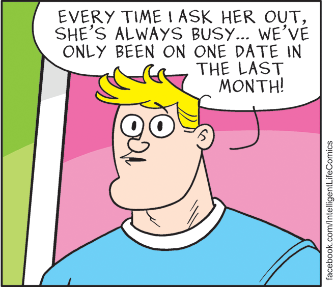Organism OCR: EVERY TIME I ASK HER OUTSHE'S ALWAYS BUSY... WE'VÉ ONLY BEEN ON ONE DATE IN THE LAST MONTH! facebook.com/lntelligentLifeComics EVERY TIME I ASK HER OUTSHE'S ALWAYS BUSY... WE'VÉ ONLY BEEN ON ONE DATE IN THE LAST MONTH! facebook.com/lntelligentLifeComics