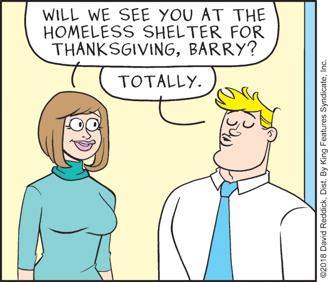 Organ OCR: WILL WE SEE YOU AT THE HOMELESS SHELTER FOR THANKSGIVINGBARRY? TOTALLY. ©2018 David ReddickInc. WILL WE SEE YOU AT THE HOMELESS SHELTER FOR THANKSGIVINGBARRY? TOTALLY. ©2018 David ReddickDist. By King Features Syndicate
