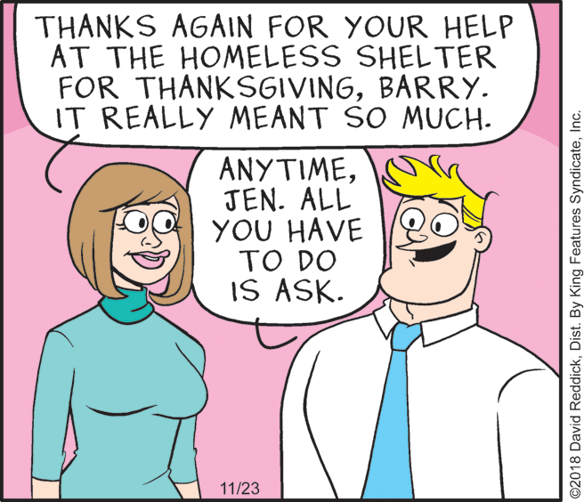 Sharing OCR: THANKS AGAIN FOR YOUR HELP AT THE HOMELESS SHELTER FOR THANKSGIVINGBARRY. IT REALLY MEANT SO MUCH. ??Y???EJEN. ALL YOU HAVE TO DO IS ASK. 11/23 ©2018 David ReddickInc. THANKS AGAIN FOR YOUR HELP AT THE HOMELESS SHELTER FOR THANKSGIVINGBARRY. IT REALLY MEANT SO MUCH. ??Y???EJEN. ALL YOU HAVE TO DO IS ASK. 11/23 ©2018 David ReddickDist. By King Features Syndicate