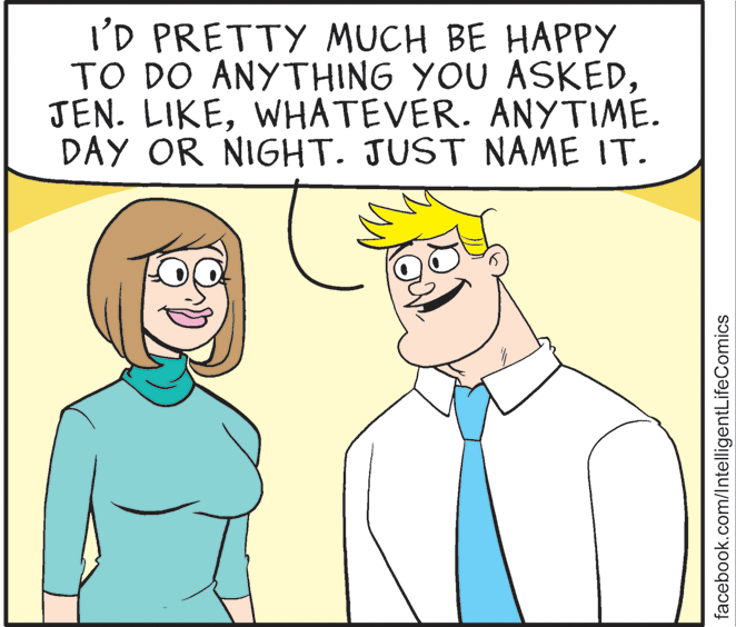 Vertebrate OCR: I'D PRETTY MUCH BE HAPPY TO DO ANYTHING YOU ASKEDWHATEVER. ANYTIME. DAY OR NIGHT. JUST NAME IT. facebook.com/IntelligentLifeComics I'D PRETTY MUCH BE HAPPY TO DO ANYTHING YOU ASKEDJEN. LIKEWHATEVER. ANYTIME. DAY OR NIGHT. JUST NAME IT. facebook.com/IntelligentLifeComics