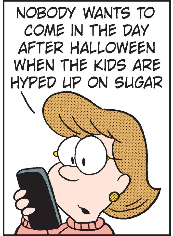 Photo caption OCR: NOBODY WANTS TO COME IN THE DAY AFTER HALLOWEEN WHEN THE KIDS ARE HYPED UP ON SUGAR NOBODY WANTS TO COME IN THE DAY AFTER HALLOWEEN WHEN THE KIDS ARE HYPED UP ON SUGAR