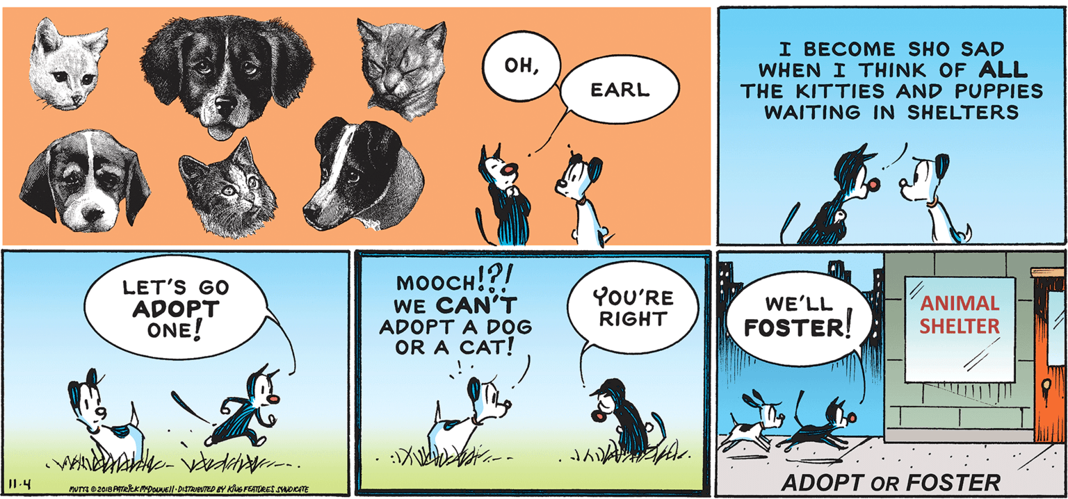 Line OCR: I BECOME SHO SAD WHEN I THINK OF ALL THE KITTIES AND PUPPIES WAITING IN SHELTERS ??EARL LET'S GO ADOPT ONE! ?????!?/ WE CAN'T ADOPT A DOG OR A CAT! YOU'RE WE'LL ANIMAL RIGHT FOSTER! SHELTER : -- I1.4 ADOPT OR FOSTER I BECOME SHO SAD WHEN I THINK OF ALL THE KITTIES AND PUPPIES WAITING IN SHELTERS ??EARL LET'S GO ADOPT ONE! ?????!?/ WE CAN'T ADOPT A DOG OR A CAT! YOU'RE WE'LL ANIMAL RIGHT FOSTER! SHELTER : -- I1.4 ADOPT OR FOSTER