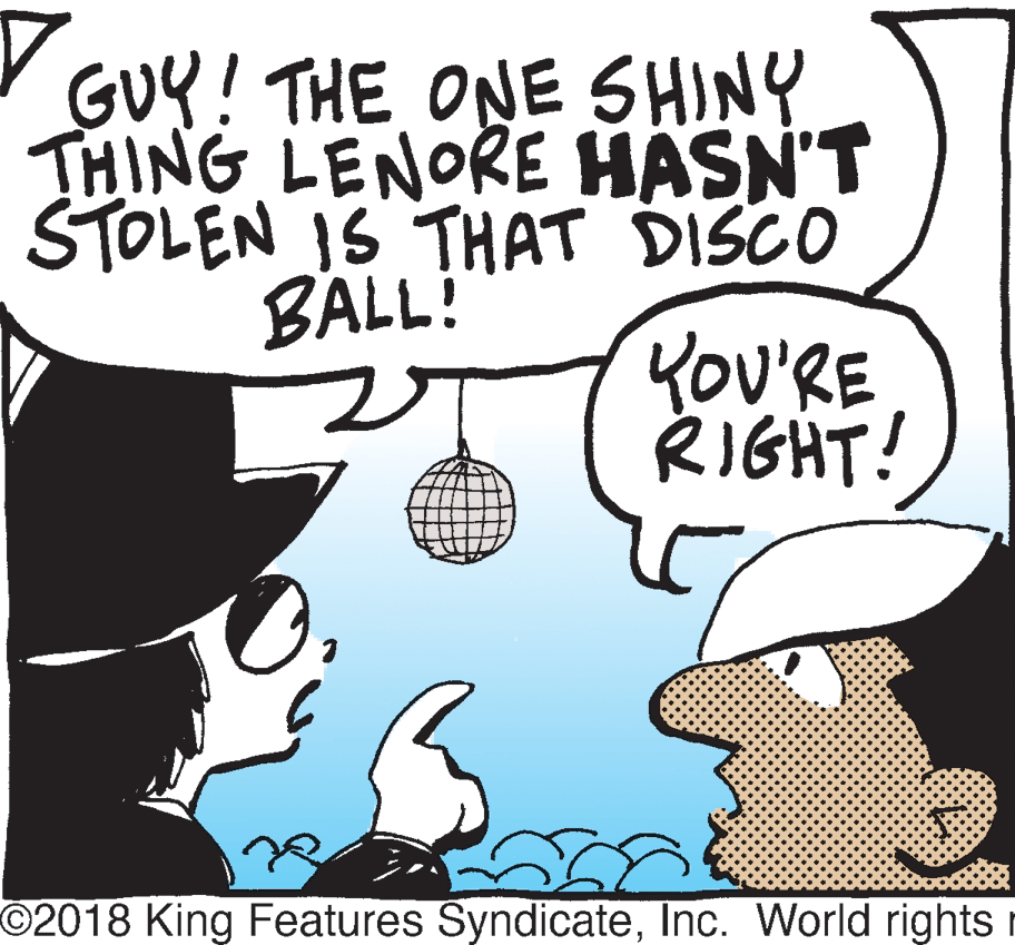 Drawing OCR: GUY! THE ONE SHINY THING LENORE HASN'T STOLEN IS THAT DISCO BALL! YOU'RE RIGHT! O2018 King Features SyndicateInc. World rights r GUY! THE ONE SHINY THING LENORE HASN'T STOLEN IS THAT DISCO BALL! YOU'RE RIGHT! O2018 King Features SyndicateInc. World rights r