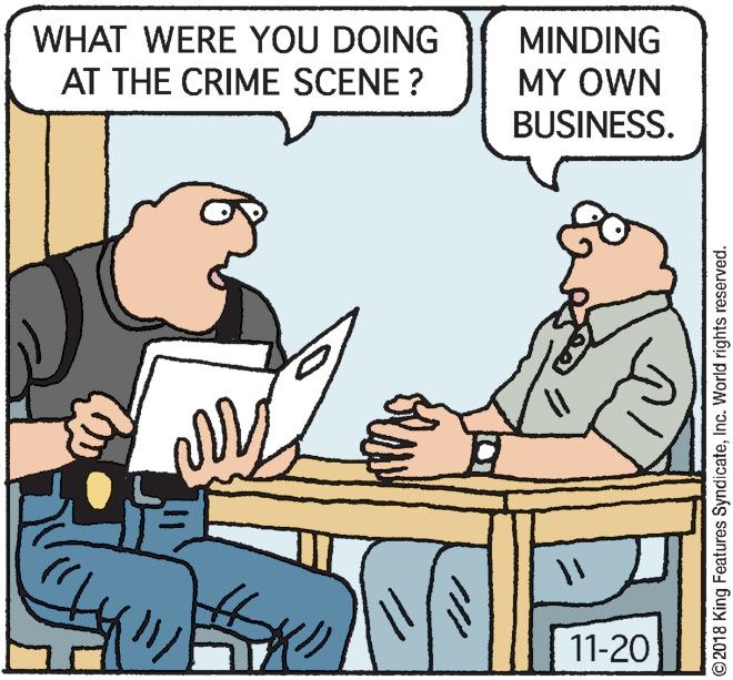 Comics OCR: WHAT WERE YOU DOING MINDING AT THE CRIME SCENE ? MY OWN BUSINESS. 11-20 ©2018 King Features SyndicateInc. World rights reserved. WHAT WERE YOU DOING MINDING AT THE CRIME SCENE ? MY OWN BUSINESS. 11-20 ©2018 King Features SyndicateInc. World rights reserved.