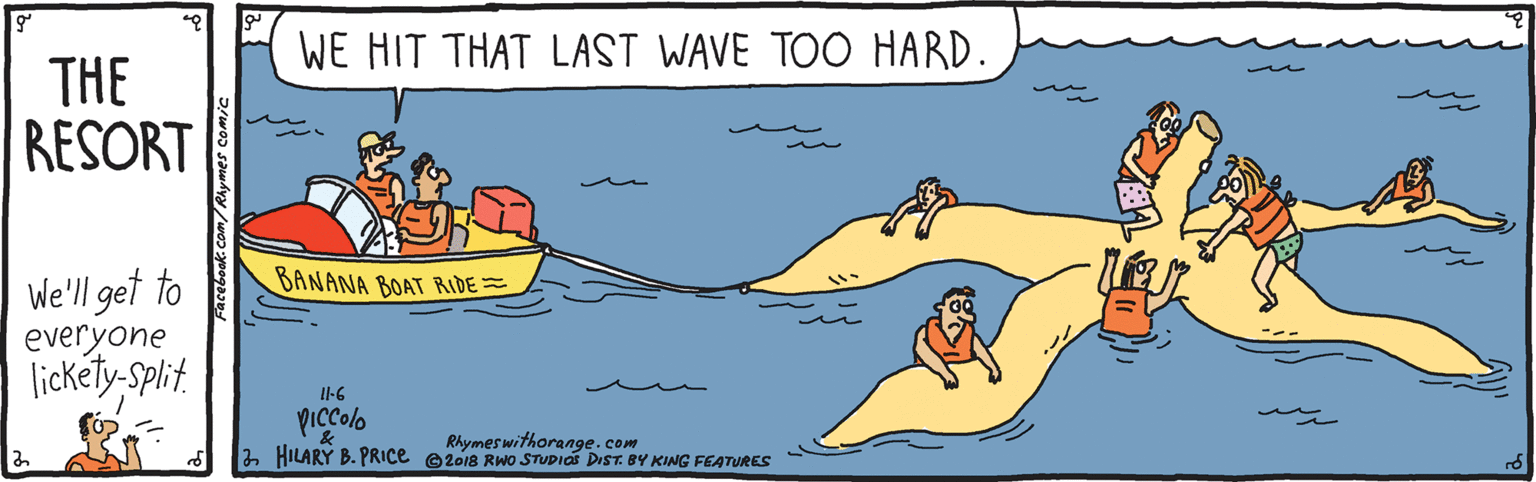 Cartoon OCR: WE HIT THAT LAST WAVE TOO HARD. THE RESORT We'll get to everyone lickéty-Split. BANANA BOAT RIDE= Il-G Rhymes withorangecom a HILARY B. PRICE e2018 RWo STUDIO DIST. BY KING FEATURES WE HIT THAT LAST WAVE TOO HARD. THE RESORT We'll get to everyone lickéty-Split. BANANA BOAT RIDE= Il-G Rhymes withorangecom a HILARY B. PRICE e2018 RWo STUDIO DIST. BY KING FEATURES