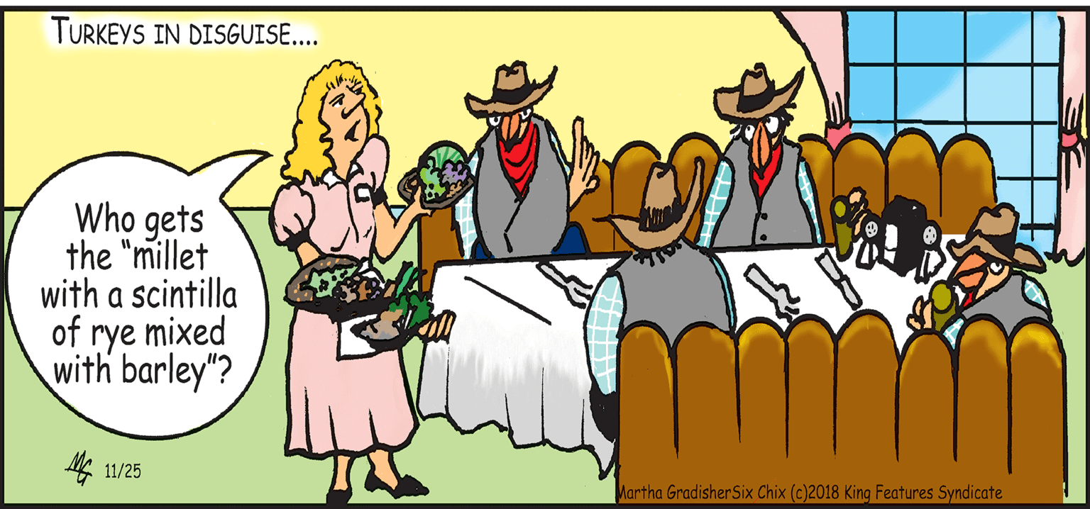 Costume hat OCR: TURKEYS IN DISGUISE.... Who gets the "millet with a scintilla of rye mixed with barley"? M 11/25 Martha GradisherSix Chix (c)2018 King Features Syndicate TURKEYS IN DISGUISE.... Who gets the "millet with a scintilla of rye mixed with barley"? M 11/25 Martha GradisherSix Chix (c)2018 King Features Syndicate