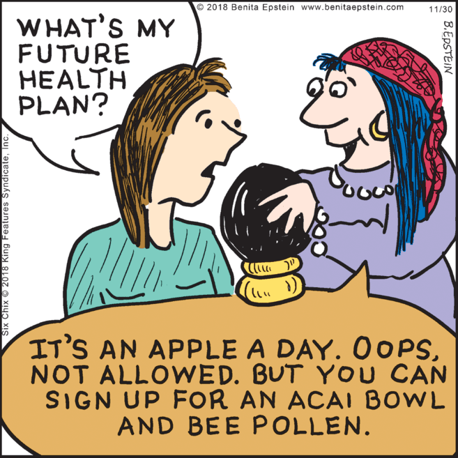 Cartoon OCR: © 2018 Benita Epstein www.benitaepstein.com 11/30 WHAT'S MY FUTURE HEALTH PLAN? IT'S AN APPLE A DAY. 00PSNOT ALLOWED. BUT YOU CAN SIGN UP FOR AN ACAI BOWL AND BEE POLLEN. Six Chix © 2018 King Features SyndicateInc. B.EPSTEIN © 2018 Benita Epstein www.benitaepstein.com 11/30 WHAT'S MY FUTURE HEALTH PLAN? IT'S AN APPLE A DAY. 00PSNOT ALLOWED. BUT YOU CAN SIGN UP FOR AN ACAI BOWL AND BEE POLLEN. Six Chix © 2018 King Features SyndicateInc. B.EPSTEIN
