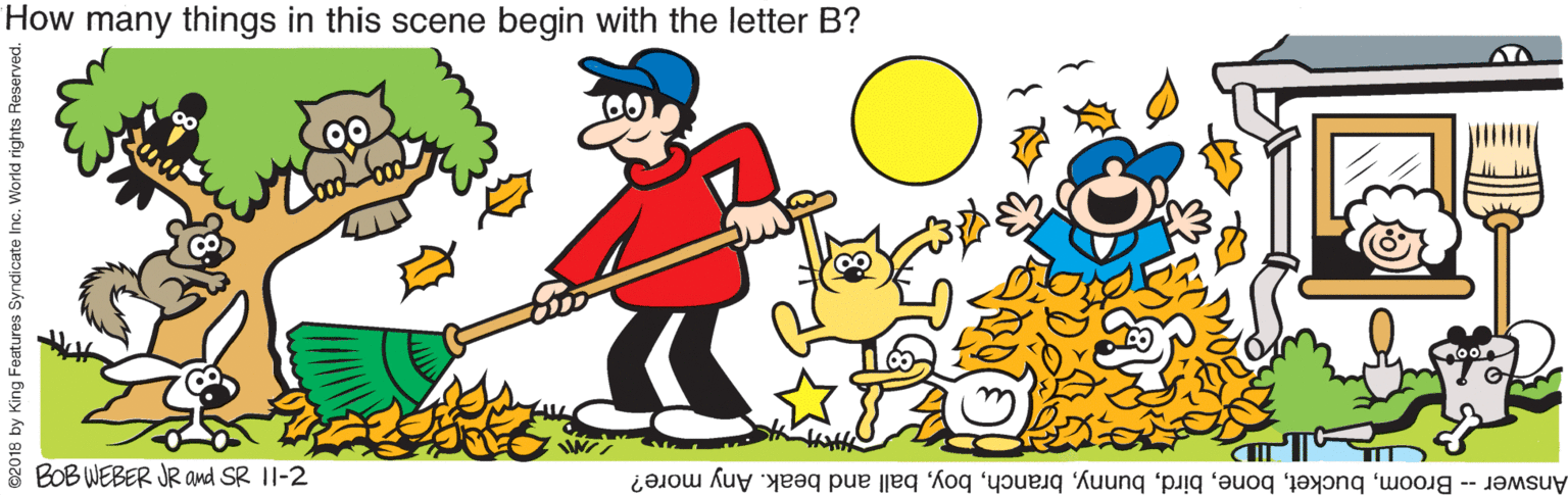 People in nature OCR: How many things in this scene begin with the letter B? BOB WEBER JR and SR 1I-2 Answer - Broomball and beak. Any more? ©2018 by King Features Syndicate Inc. World rights Reserved. How many things in this scene begin with the letter B? BOB WEBER JR and SR 1I-2 Answer - Broomball and beak. Any more? ©2018 by King Features Syndicate Inc. World rights Reserved.