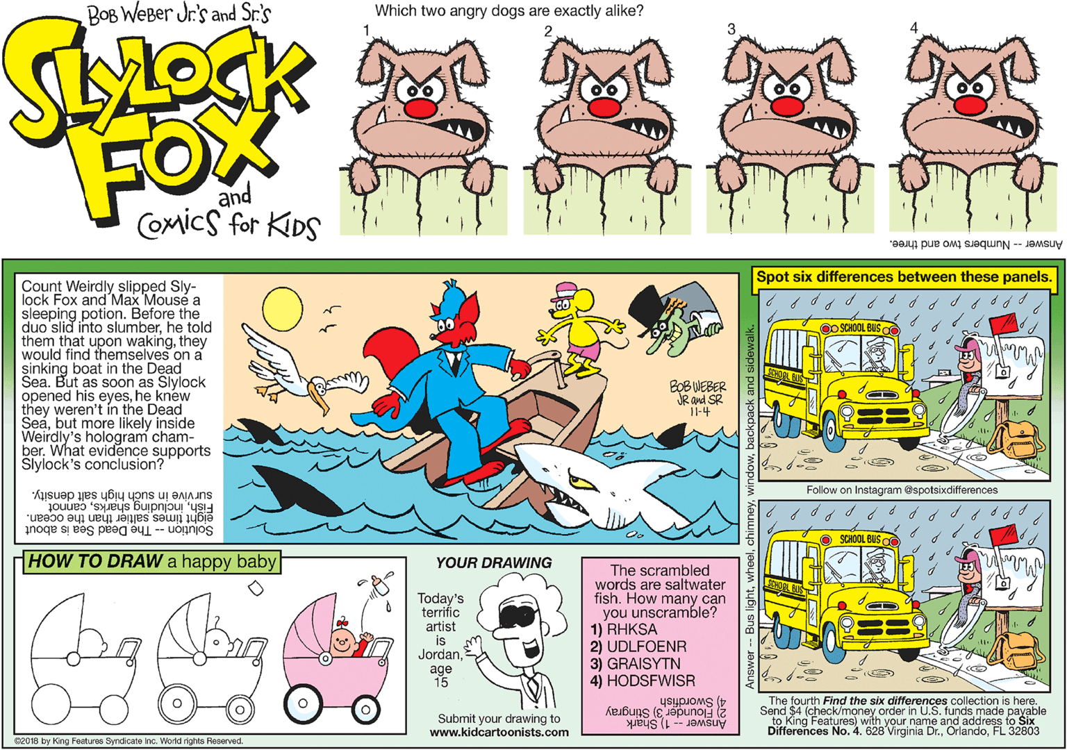 Line OCR: BOB WeBer Jr's and Sr.'s Which two angry dogs are exactly alike? FOX and COmics for KiDS Answer -- Numbers two and three. Spot six differences between these panels. Count Weirdly slipped Sly- lock Fox and Max Mousé a sleeping potion. Before the duo slid into slumberhe told them that upon wakingthey would find themselves on a sinking boat in the Dead Sea. But as soon as Slylock opened his eyeshe knew they weren't ín the Dead Seabut more likely inside Weirdly's hologram cham- ber. What evidence supports Slylock's conclusion? OO SCHOOL BUS o BOB WEBER JR and SR "Il-4 Follow on Instagram @spotsixdifferences Fishcannot eight times saltier than the ocean. Solution -- The Dead Sea is about survive in such high salt density. SCHOOL BUSO HOW TO DRAW a happy baby YOUR DRAWING Today's terrific artist is JordanThe scrambled words are saltwater fish. How many can you unscramble? 1) RHKSA 2) UDLFOENR 3) GRAISYTN 4) HODSFWISR age Swordfish 2 Elounder 3) Stingray Answer -- 1) Shark The fourth Find the six differences collection is here. Send $4 (check/money order in U.S. funds made payable Submit your drawing to www.kidcartoonists.com Differences No. 4. 628 Virginia Dr.FL 32803 C2018 by King Features Syndicate inc. World rights Reserved. BOB WeBer Jr's and Sr.'s Which two angry dogs are exactly alike? FOX and COmics for KiDS Answer -- Numbers two and three. Spot six differences between these panels. Count Weirdly slipped Sly- lock Fox and Max Mousé a sleeping potion. Before the duo slid into slumberhe told them that upon wakingthey would find themselves on a sinking boat in the Dead Sea. But as soon as Slylock opened his eyeshe knew they weren't ín the Dead Seabut more likely inside Weirdly's hologram cham- ber. What evidence supports Slylock's conclusion? OO SCHOOL BUS o BOB WEBER JR and SR "Il-4 Follow on Instagram @spotsixdifferences Fishincluding sharkscannot eight times saltier than the ocean. Solution -- The Dead Sea is about survive in such high salt density. SCHOOL BUSO HOW TO DRAW a happy baby YOUR DRAWING Today's terrific artist is JordanThe scrambled words are saltwater fish. How many can you unscramble? 1) RHKSA 2) UDLFOENR 3) GRAISYTN 4) HODSFWISR age Swordfish 2 Elounder 3) Stingray Answer -- 1) Shark The fourth Find the six differences collection is here. Send $4 (check/money order in U.S. funds made payable Submit your drawing to www.kidcartoonists.com Differences No. 4. 628 Virginia Dr.FL 32803 C2018 by King Features Syndicate inc. World rights Reserved.