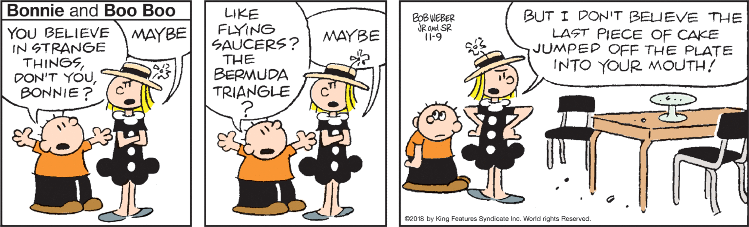 Graphics OCR: Bonnie and Boo Boo YOU BELIEVE IN STRANGE THINGSBONNIE ? LIKE FLYING SAUCERS? THE BERMUDA TRIANGLE BUT I DONIT BELUEVE THE LAST PIECE OF CAKE JUMPED OFF THE PLATE INTO YOUR MOUTH! BOB WEBER JR and SR I1-9 MAYBE MAYBE 02018 by King Features Syndicate Inc. World rights Reserved. Bonnie and Boo Boo YOU BELIEVE IN STRANGE THINGSDON'T YOUBONNIE ? LIKE FLYING SAUCERS? THE BERMUDA TRIANGLE BUT I DONIT BELUEVE THE LAST PIECE OF CAKE JUMPED OFF THE PLATE INTO YOUR MOUTH! BOB WEBER JR and SR I1-9 MAYBE MAYBE 02018 by King Features Syndicate Inc. World rights Reserved.