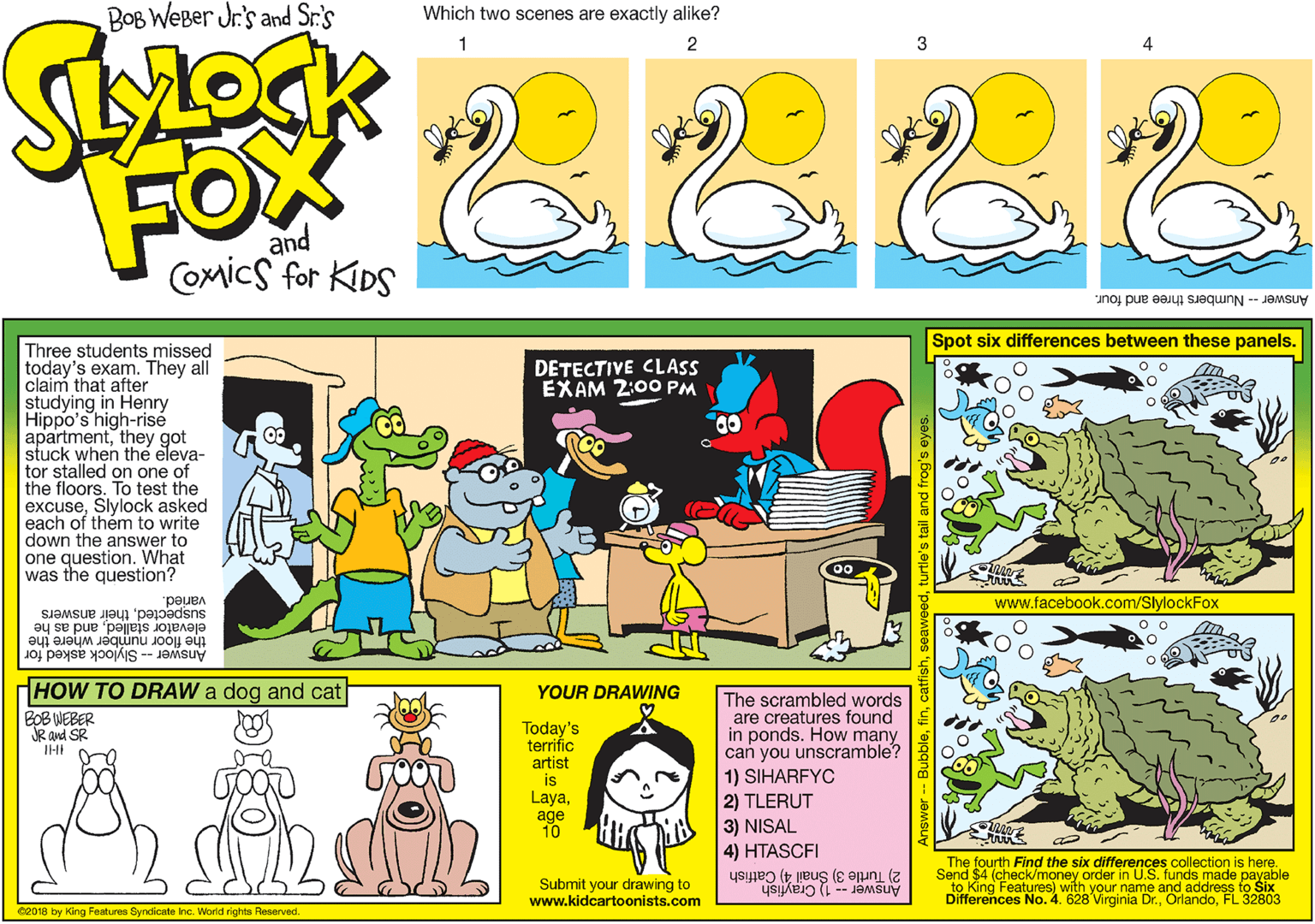 Rectangle OCR: BOB WeBer Jr.'s and Sr.'s Which two scenes are exactly alike? 2 3 FOX and COmics for KIDS Answer - Numbers three and four. Spot six differences between these panels. Three students missed today's exam. They all claim that after studying in Henry Hippo's high-risé apartmentthey got stuck when the eleva- tor stalled on one of the floors. To test the excuseSlylock asked each of them to write down the answer to one question. What was the question? DETECTIVE CLASS EXAM 2:00 PM varied. suspectedtheir answers www.facebook.com/SlylockFox elevator stalledand as he the floor number where the Answer --Slylock asked for HOW TO DRAW a dog and cat YOUR DRAWING The scrambled words are creatures found in ponds. How many can you unscramble? 1) SIHARFYC 2) TLERUT 3) NISAL 4) HTASCFI BOB WEBER JR and SR Today's terrific artist is Layaage 10 The fourth Find the six differences collection is here. Send $4 (check/money order in U.S. funds made payable 10 King Features) with your name aodandoFL 32803 Differences No. 4. 628 2) Turtle 3) Snail 4) Catfish Submit your drawing to www.kidcartoonists.com eand address to Six Answer 2 Crayfish 02018 by King Features Syndicate Inc. World rights Reserved. BOB WeBer Jr.'s and Sr.'s Which two scenes are exactly alike? 2 3 FOX and COmics for KIDS Answer - Numbers three and four. Spot six differences between these panels. Three students missed today's exam. They all claim that after studying in Henry Hippo's high-risé apartmentthey got stuck when the eleva- tor stalled on one of the floors. To test the excuseSlylock asked each of them to write down the answer to one question. What was the question? DETECTIVE CLASS EXAM 2:00 PM varied. suspectedtheir answers www.facebook.com/SlylockFox elevator stalledand as he the floor number where the Answer --Slylock asked for HOW TO DRAW a dog and cat YOUR DRAWING The scrambled words are creatures found in ponds. How many can you unscramble? 1) SIHARFYC 2) TLERUT 3) NISAL 4) HTASCFI BOB WEBER JR and SR Today's terrific artist is Layaage 10 The fourth Find the six differences collection is here. Send $4 (check/money order in U.S. funds made payable 10 King Features) with your name aodandoFL 32803 Differences No. 4. 628 2) Turtle 3) Snail 4) Catfish Submit your drawing to www.kidcartoonists.com eand address to Six Answer 2 Crayfish 02018 by King Features Syndicate Inc. World rights Reserved.