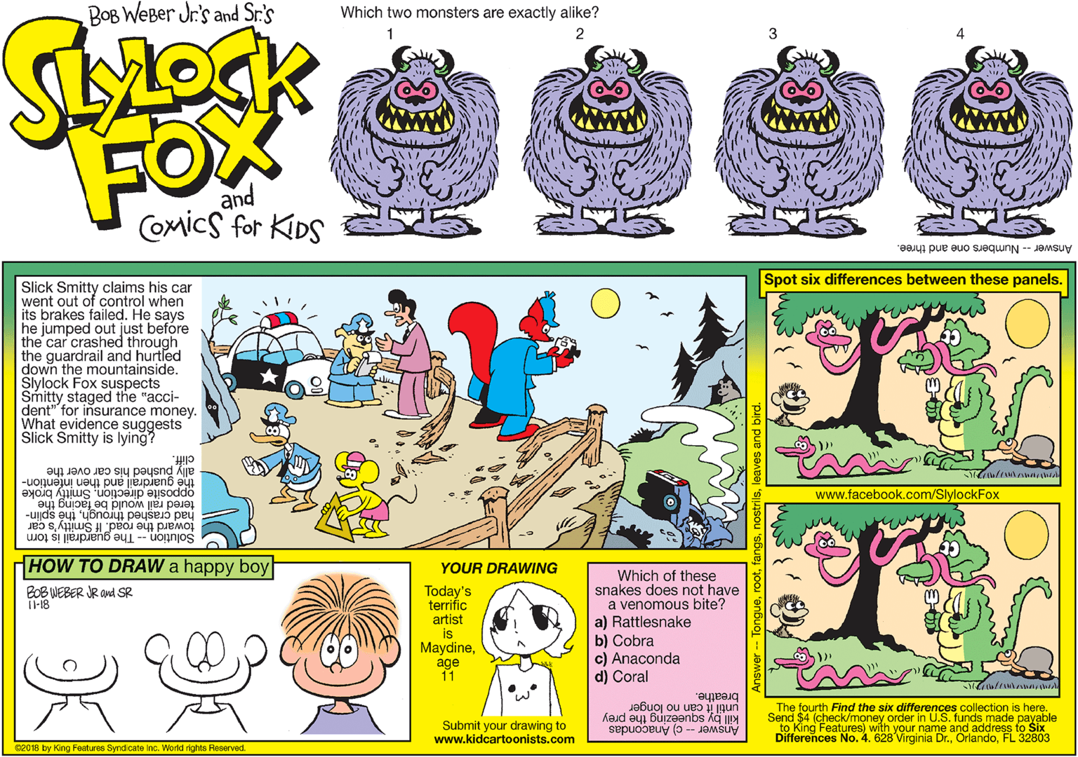 Pink OCR: BOB WeBer Jr's and Sr.'s Which two monsters are exactly alike? FOX and CoMics for KIDS Answer - Numbers one and three. Spot six differences between these panels. Slick Smitty claims his car went out of control when its brakes failed. He says he jumped out just before the car crashed through the guardrail and hurtled down the mountainside. Slylock Fox suspects Smitty staged the "acci- dent" for insurance money. What evidence suggests Slick Smitty is lying? cliff. the guardrail and then infention- opposite direction. Smitty broke ally pushed his car over the www.facebook.com/SlylockFox had çrashed throughth? splin- toward the road. If Smitty's car tered rail would be facing the Solution -- The guardrail is torn HOW TO DRAW a happy boy YOUR DRAWING Which of these snakes does not have a venomous bite? a) Rattlesnake b) Cobra c) Anaconda d) Coral BOB WEBER JR and SR I-18 Today's terrific artist is Maydineage 11 until it can no longer to King Features) with your name and address to Six Differences No. 4. 628 Virginia Dr.FL 32803 breathe. kaud au Buize?nbs The fourth Find the six differences collection is here. Send $4 (check/money order in U.S. funds made payable Submit your drawing to www.kidcartoonists.com ki ver- c) Anacondas 02018 by King Features Syndicate inc. World rights Reserved. BOB WeBer Jr's and Sr.'s Which two monsters are exactly alike? FOX and CoMics for KIDS Answer - Numbers one and three. Spot six differences between these panels. Slick Smitty claims his car went out of control when its brakes failed. He says he jumped out just before the car crashed through the guardrail and hurtled down the mountainside. Slylock Fox suspects Smitty staged the "acci- dent" for insurance money. What evidence suggests Slick Smitty is lying? cliff. the guardrail and then infention- opposite direction. Smitty broke ally pushed his car over the www.facebook.com/SlylockFox had çrashed throughth? splin- toward the road. If Smitty's car tered rail would be facing the Solution -- The guardrail is torn HOW TO DRAW a happy boy YOUR DRAWING Which of these snakes does not have a venomous bite? a) Rattlesnake b) Cobra c) Anaconda d) Coral BOB WEBER JR and SR I-18 Today's terrific artist is Maydineage 11 until it can no longer to King Features) with your name and address to Six Differences No. 4. 628 Virginia Dr.FL 32803 breathe. kaud au Buize?nbs The fourth Find the six differences collection is here. Send $4 (check/money order in U.S. funds made payable Submit your drawing to www.kidcartoonists.com ki ver- c) Anacondas 02018 by King Features Syndicate inc. World rights Reserved.