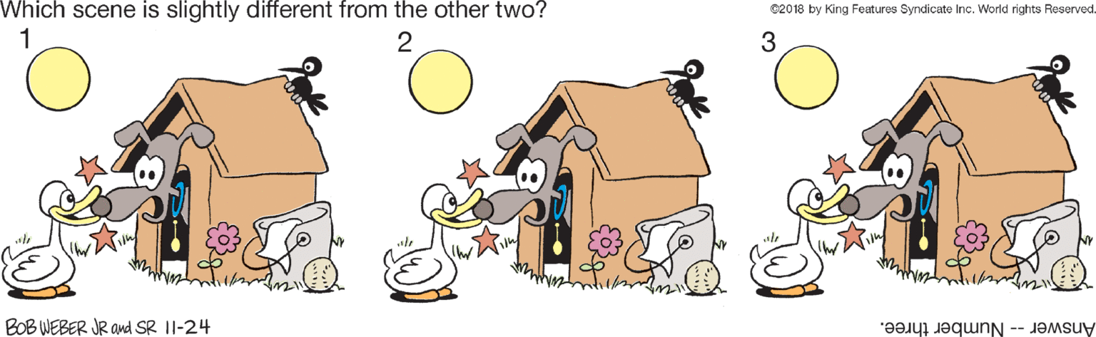 Illustration OCR: Which scene is slightly different from the other two? @2018 by King Features Syndicate Inc. World rights Reserved. 2 BOB WEBER JR and SR 11-24 Answer -- Number three. Which scene is slightly different from the other two? @2018 by King Features Syndicate Inc. World rights Reserved. 2 BOB WEBER JR and SR 11-24 Answer -- Number three.