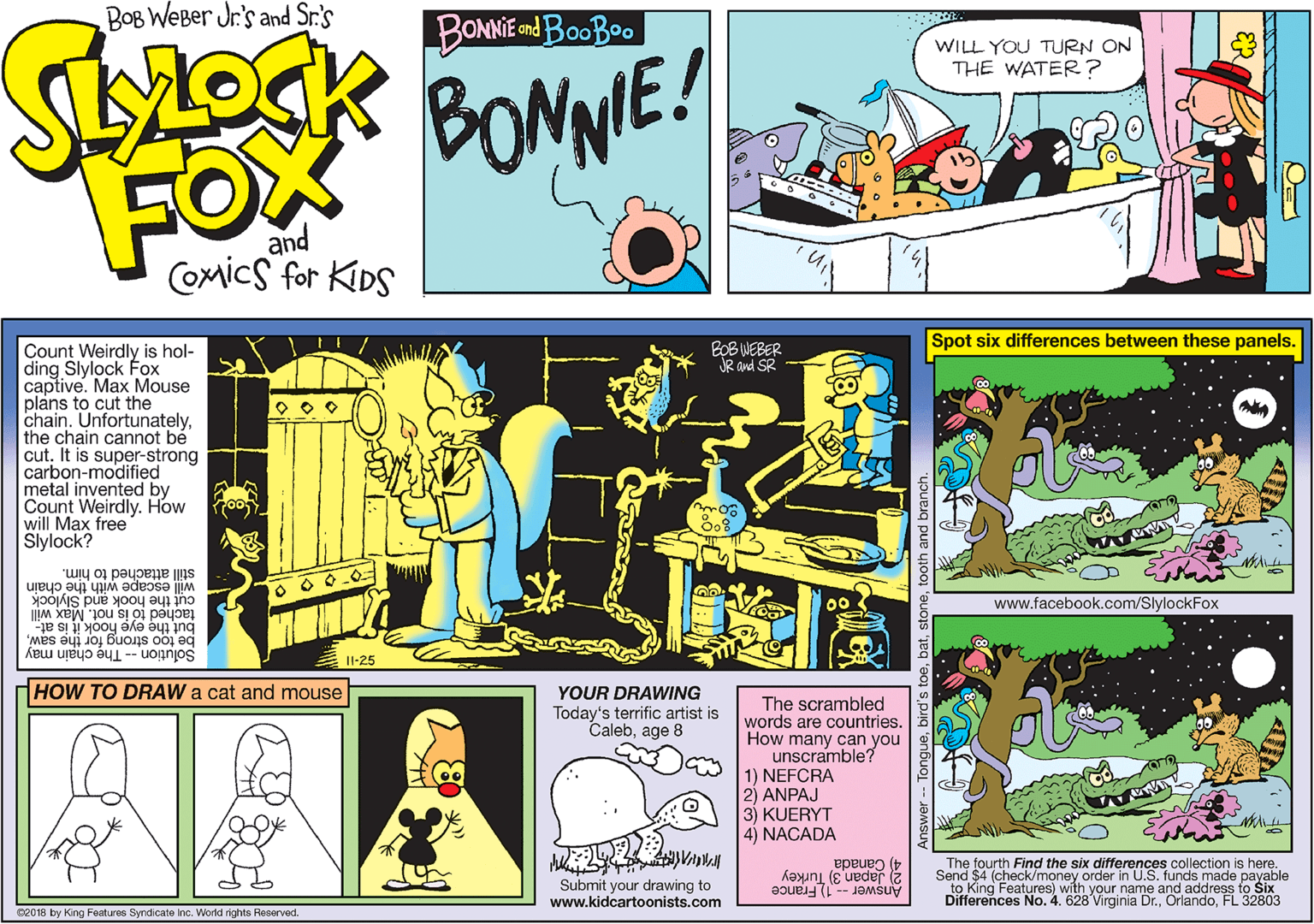 Publication OCR: BOB WeBer Jr's and Sr.'s BONNE dBooBoo WILL YOU TURN ON THE WATER ? BONNE! FOX and CoMics for KiDS Spot six differences between these panels. Count Weirdly is hol- ding Slylock Fox captive. Max Mouse plans to cut the chain. Unfortunatelythe chain cannot be cut. It is super-strong carbon-modified metal invented by Count Weirdly. How will Max free Slylock? BOB WEBER R and SR still attached to him. will escape with the chain cut the hook and Slylock tached tó is not. Max will but the eye hook it is at- be too strong for the sawSolutionThe chain may 00 www.facebook.com/SlylockFox Il-25 HOW TO DRAW a cat and mouse YOUR DRAWING The scrambled words are countries. How many can you unscramble? 1) NEFCRA 21 ANPAJ 3) KUERYT 4) NACADA Today's terrific artist is Calebage 8 The fourth Find the six differences collection is here. 2 Japan 3) Turkey 4) Canada Submit your drawing to www.kidcartoonists.com Send $4 (check/money order in U.S. funds made payable to King Features) with your name and address to Šix Differences No. 4. 628 Virginia Dr.FL 32803 Answer - 1 France 02018 by King Features Syndicate inc. World rights Reserved. BOB WeBer Jr's and Sr.'s BONNE dBooBoo WILL YOU TURN ON THE WATER ? BONNE! FOX and CoMics for KiDS Spot six differences between these panels. Count Weirdly is hol- ding Slylock Fox captive. Max Mouse plans to cut the chain. Unfortunatelythe chain cannot be cut. It is super-strong carbon-modified metal invented by Count Weirdly. How will Max free Slylock? BOB WEBER R and SR still attached to him. will escape with the chain cut the hook and Slylock tached tó is not. Max will but the eye hook it is at- be too strong for the sawSolutionThe chain may 00 www.facebook.com/SlylockFox Il-25 HOW TO DRAW a cat and mouse YOUR DRAWING The scrambled words are countries. How many can you unscramble? 1) NEFCRA 21 ANPAJ 3) KUERYT 4) NACADA Today's terrific artist is Calebage 8 The fourth Find the six differences collection is here. 2 Japan 3) Turkey 4) Canada Submit your drawing to www.kidcartoonists.com Send $4 (check/money order in U.S. funds made payable to King Features) with your name and address to Šix Differences No. 4. 628 Virginia Dr.FL 32803 Answer - 1 France 02018 by King Features Syndicate inc. World rights Reserved.