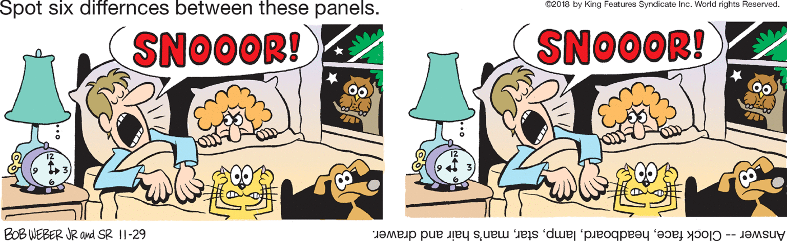 Fictional character OCR: Spot six differnces between these panels. ©2018 by King Features Syndicate Inc. World rights Reserved. SNOOOR! SNOOOR! BOB WEBER JR ad SR II-29 Answer -- Clock faceman's hair and drawer. Spot six differnces between these panels. ©2018 by King Features Syndicate Inc. World rights Reserved. SNOOOR! SNOOOR! BOB WEBER JR ad SR II-29 Answer -- Clock faceman's hair and drawer.