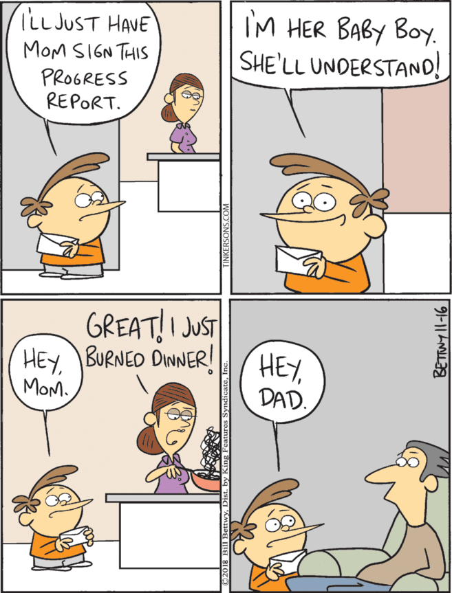 Cartoon OCR: GREAT!I JUST liLLJUST HAVE MOM SIGN THIS PROGRESS REPORT. IM HER BABY BOy. SHE'LL UNDERSTAND! HEYBURNED DINNER! HEYMOM. DAD. 91-11 AIL GREAT!I JUST liLLJUST HAVE MOM SIGN THIS PROGRESS REPORT. IM HER BABY BOy. SHE'LL UNDERSTAND! HEYBURNED DINNER! HEYMOM. DAD. 91-11 AIL