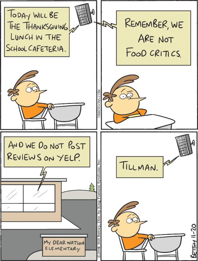 Humour OCR: TODAY WILL BE THE THANKSGUING| AND WE DO NOT POST REVIEWS ON YELP. REMEMBERWE TILLMAN. LUNCH IN THE ARE NOT SCHOOL CAFETERIA. FooD CRITICS. My DEAR WATSON ELE MENTARY TODAY WILL BE THE THANKSGUING| AND WE DO NOT POST REVIEWS ON YELP. REMEMBERWE TILLMAN. LUNCH IN THE ARE NOT SCHOOL CAFETERIA. FooD CRITICS. My DEAR WATSON ELE MENTARY