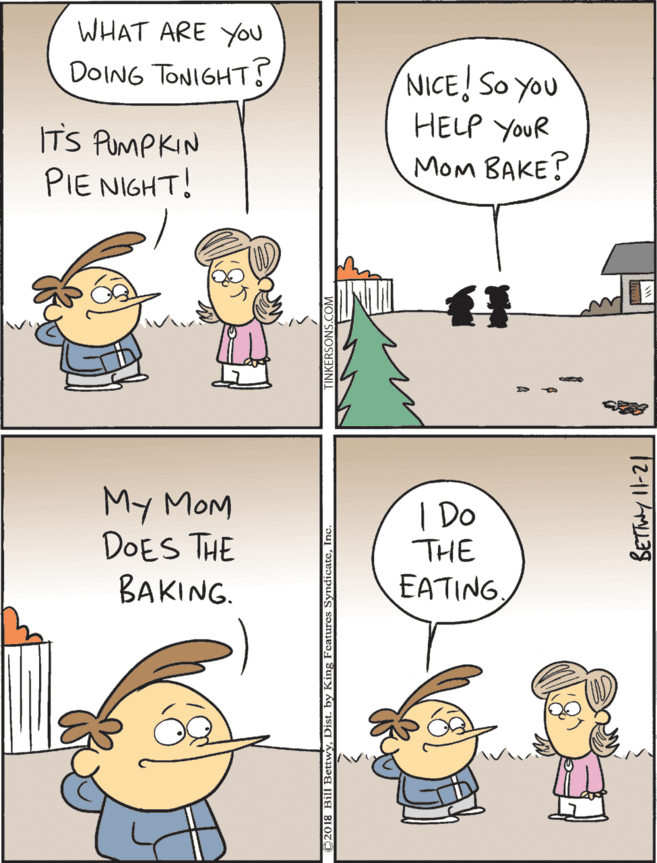 Art OCR: WHAT ARE Yu My MOM DOES THE BAKING. DOING TONIGHT? NICE! SO YOu HELP YouR | Do THE ITS PUMPKIN PIE NIGHT! EATING MOM BAKE? »2O18 Bill Bettwyh 12-11 L39 WHAT ARE Yu My MOM DOES THE BAKING. DOING TONIGHT? NICE! SO YOu HELP YouR | Do THE ITS PUMPKIN PIE NIGHT! EATING MOM BAKE? »2O18 Bill BettwyDist. by King Features Syndicateh 12-11 L39