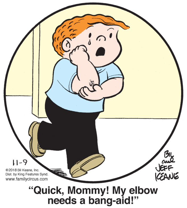 Finger OCR: 11-9 JEFF KEANE ©2018 Bil KeaneInc. Dist. by King Features Synd. www.familycircus.com "QuickMommy! My elbow needs a bang-aid!" 11-9 JEFF KEANE ©2018 Bil KeaneInc. Dist. by King Features Synd. www.familycircus.com "QuickMommy! My elbow needs a bang-aid!"
