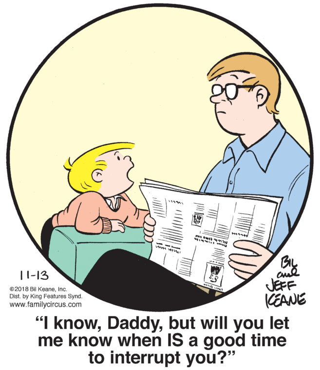 Fictional character OCR: By |1-13 ©2018 Bil KeaneInc. Dist. by King Features Synd. www.familycircus.com JEFF KEANE "I knowbut will you let me know when IS a good time to interrupt you?" By |1-13 ©2018 Bil KeaneInc. Dist. by King Features Synd. www.familycircus.com JEFF KEANE "I knowbut will you let me know when IS a good time to interrupt you?"