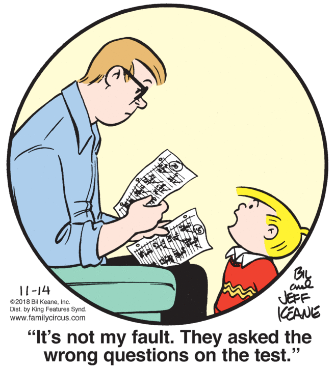 Font OCR: 11-14 ©2018 Bil KeaneInc. Dist. by King Features Synd. www.familycircus.com JEFF KEANE "It's not my fault. They asked the wrong questions on the test." 11-14 ©2018 Bil KeaneInc. Dist. by King Features Synd. www.familycircus.com JEFF KEANE "It's not my fault. They asked the wrong questions on the test."